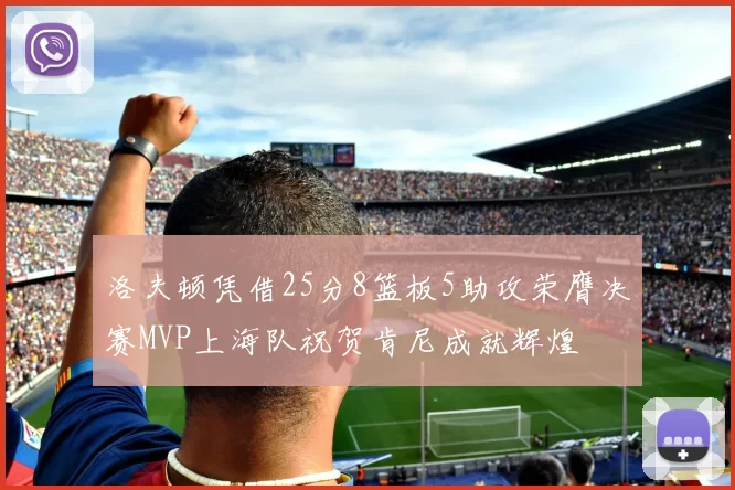 洛夫顿凭借25分8篮板5助攻荣膺决赛MVP上海队祝贺肯尼成就辉煌