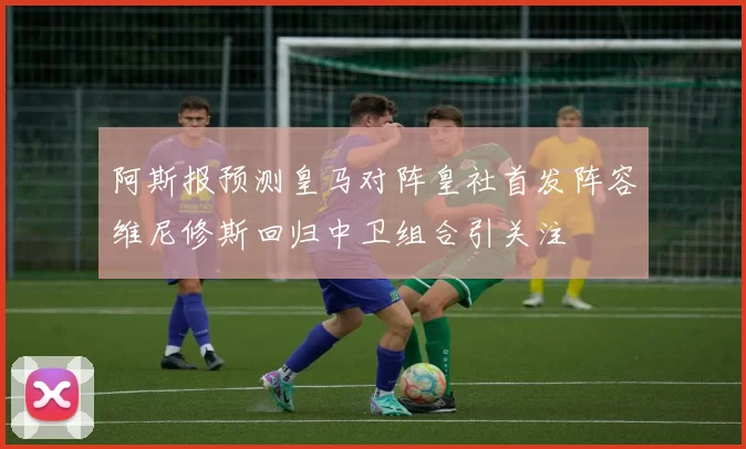 阿斯报预测皇马对阵皇社首发阵容维尼修斯回归中卫组合引关注