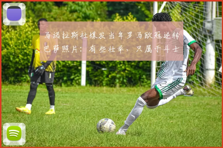 马诺拉斯社媒发当年罗马欧冠逆转巴萨照片：有些壮举，只属于斗士