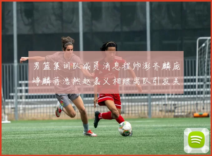男篮集训队减员消息程帅澎齐麟庞峥麟蒋浩然赵嘉义相继离队引发关注
