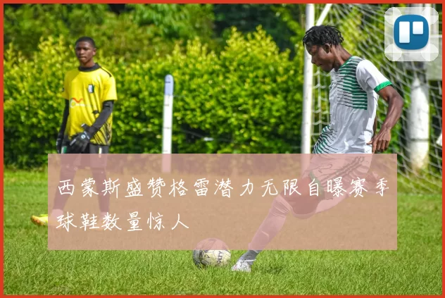 西蒙斯盛赞格雷潜力无限自曝赛季球鞋数量惊人