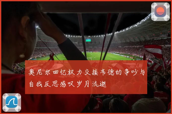 奥尼尔回忆权力交接韦德的争吵与自我反思感叹岁月流逝