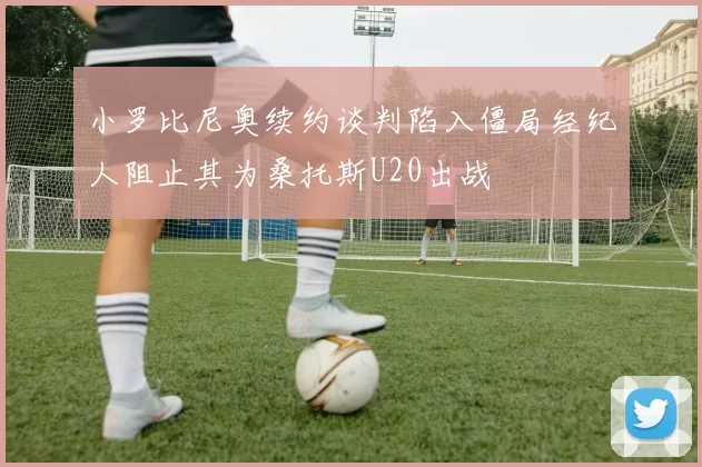 小罗比尼奥续约谈判陷入僵局经纪人阻止其为桑托斯U20出战