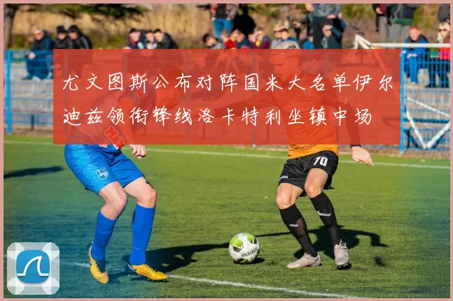 尤文图斯公布对阵国米大名单伊尔迪兹领衔锋线洛卡特利坐镇中场