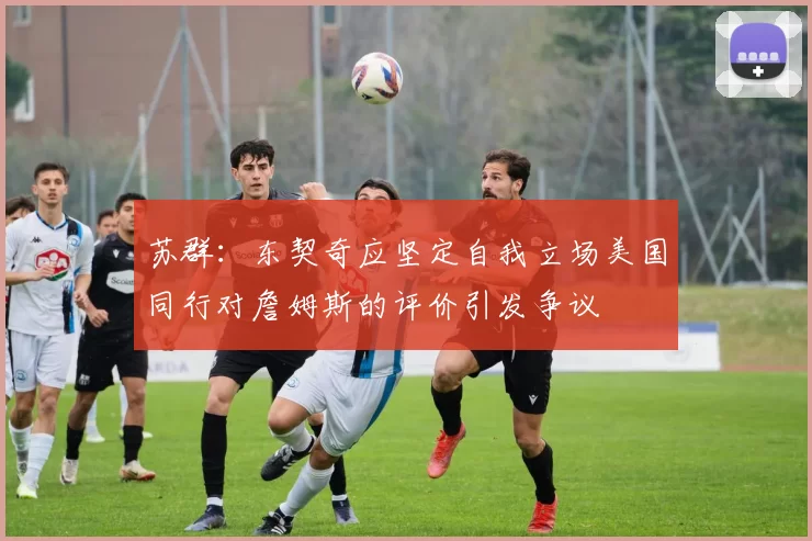 苏群：东契奇应坚定自我立场美国同行对詹姆斯的评价引发争议