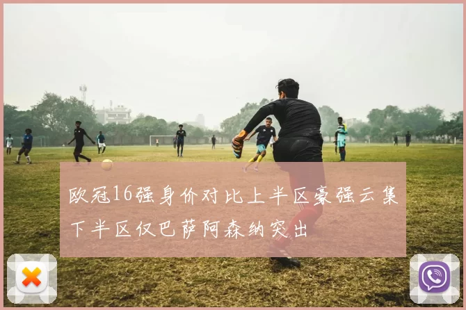 欧冠16强身价对比上半区豪强云集下半区仅巴萨阿森纳突出