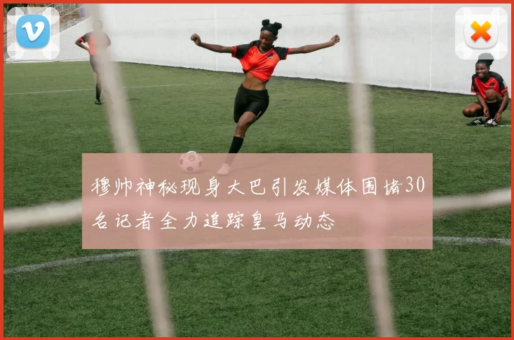 穆帅神秘现身大巴引发媒体围堵30名记者全力追踪皇马动态