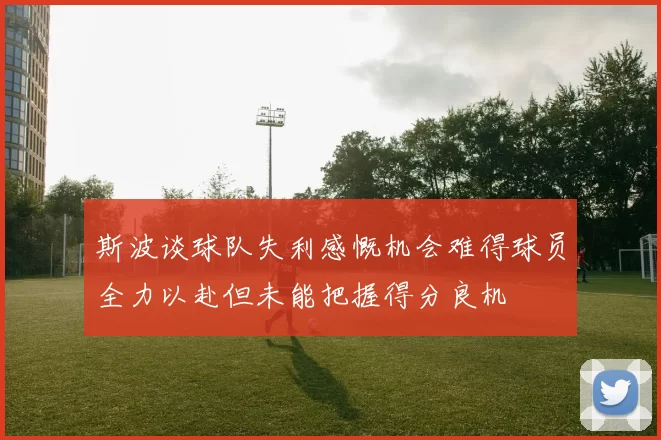 斯波谈球队失利感慨机会难得球员全力以赴但未能把握得分良机