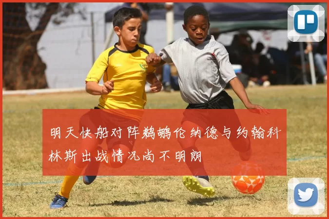 明天快船对阵鹈鹕伦纳德与约翰科林斯出战情况尚不明朗