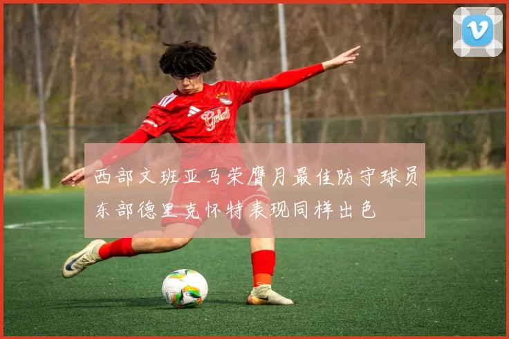 西部文班亚马荣膺月最佳防守球员东部德里克怀特表现同样出色