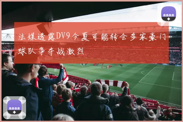 法媒透露DV9今夏可能转会多家豪门球队争夺战激烈