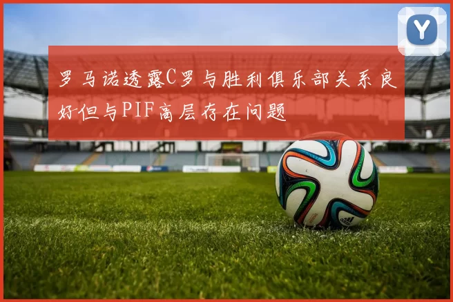 罗马诺透露C罗与胜利俱乐部关系良好但与PIF高层存在问题