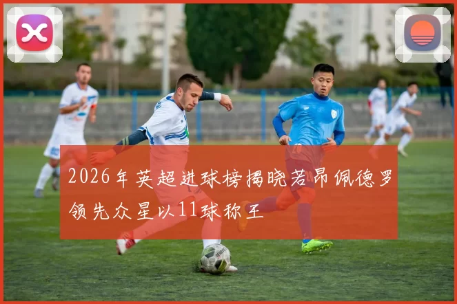2026年英超进球榜揭晓若昂佩德罗领先众星以11球称王