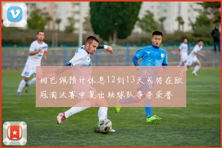 姆巴佩预计休息12到13天或将在欧冠淘汰赛中复出助球队争夺荣誉