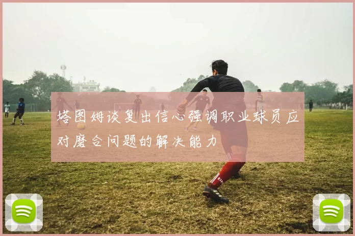 塔图姆谈复出信心强调职业球员应对磨合问题的解决能力