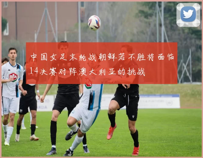 中国女足末轮战朝鲜若不胜将面临14决赛对阵澳大利亚的挑战