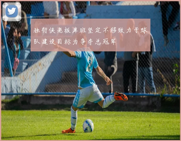 独行侠老板库班坚定不移致力于球队建设目标为争夺总冠军