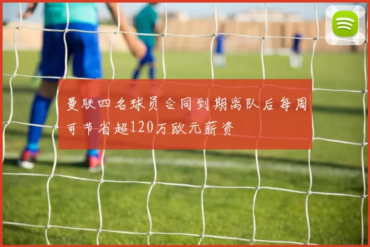 曼联四名球员合同到期离队后每周可节省超120万欧元薪资