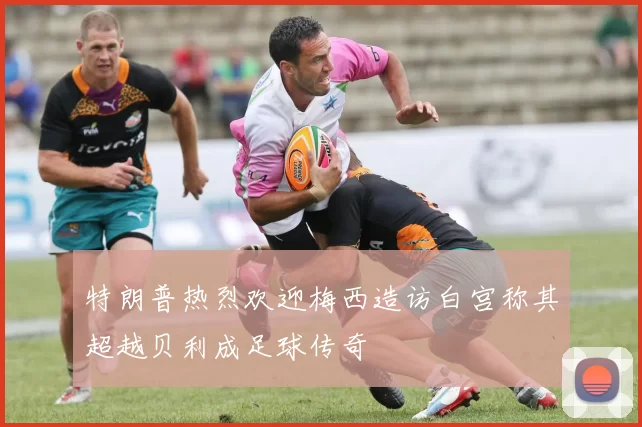 特朗普热烈欢迎梅西造访白宫称其超越贝利成足球传奇