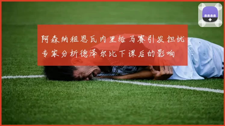 阿森纳租恩瓦内里给马赛引发担忧专家分析德泽尔比下课后的影响