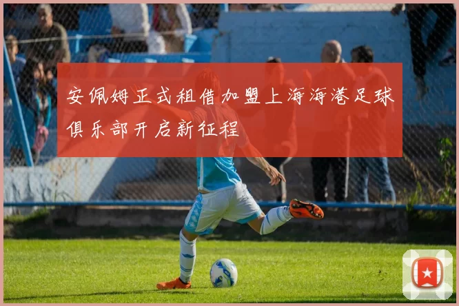 安佩姆正式租借加盟上海海港足球俱乐部开启新征程