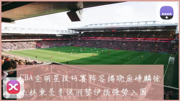 CBA全明星技巧赛阵容揭晓庞峥麟徐杰林秉圣李悦洲黎伊扬强势入围