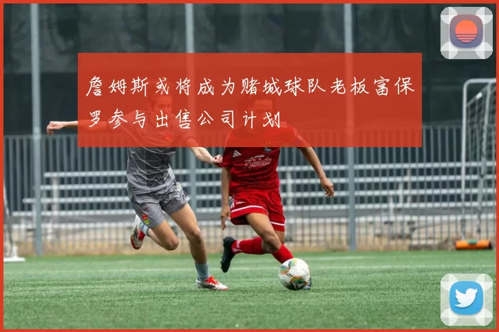 詹姆斯或将成为赌城球队老板富保罗参与出售公司计划