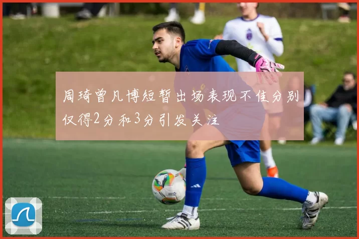周琦曾凡博短暂出场表现不佳分别仅得2分和3分引发关注